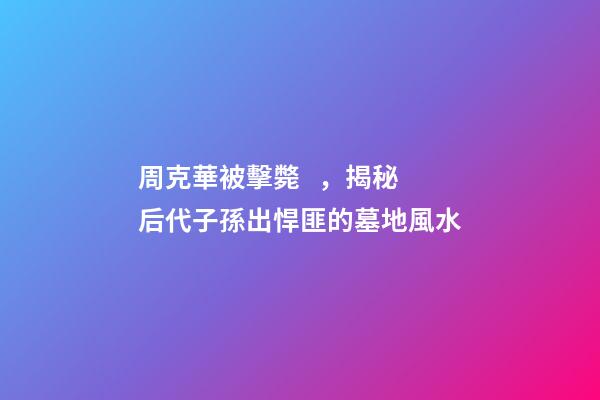 周克華被擊斃，揭秘后代子孫出悍匪的墓地風水